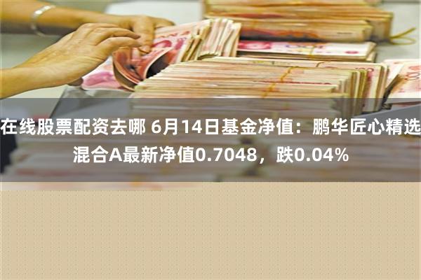 在线股票配资去哪 6月14日基金净值：鹏华匠心精选混合A最新净值0.7048，跌0.04%