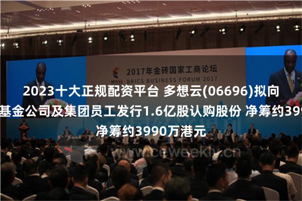 2023十大正规配资平台 多想云(06696)拟向独立私募基金公司及集团员工发行1.6亿股认购股份 净筹约3990万港元