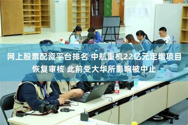 网上股票配资平台排名 中航重机22亿元定增项目恢复审核 此前受大华所影响被中止