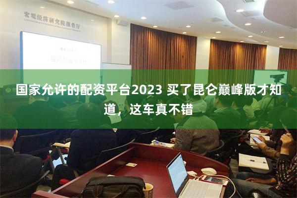 国家允许的配资平台2023 买了昆仑巅峰版才知道，这车真不错