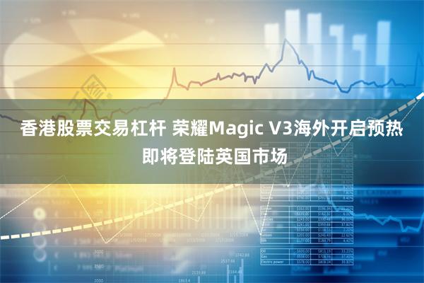 香港股票交易杠杆 荣耀Magic V3海外开启预热 即将登陆英国市场