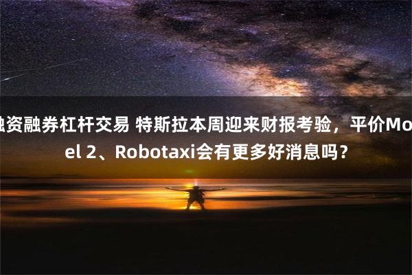 融资融券杠杆交易 特斯拉本周迎来财报考验，平价Model 2、Robotaxi会有更多好消息吗？