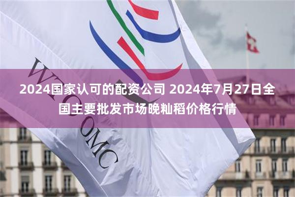 2024国家认可的配资公司 2024年7月27日全国主要批发市场晚籼稻价格行情