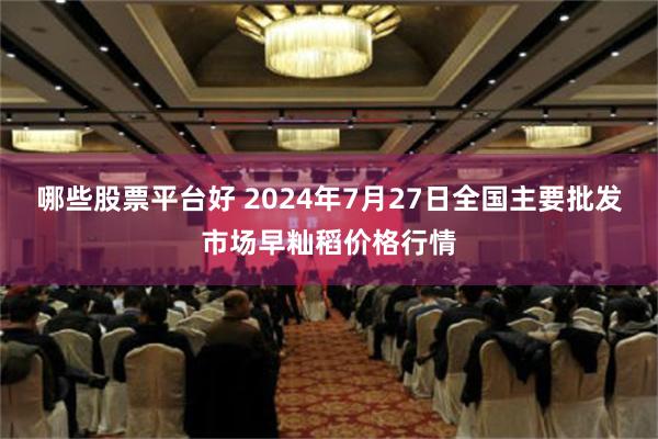 哪些股票平台好 2024年7月27日全国主要批发市场早籼稻价格行情