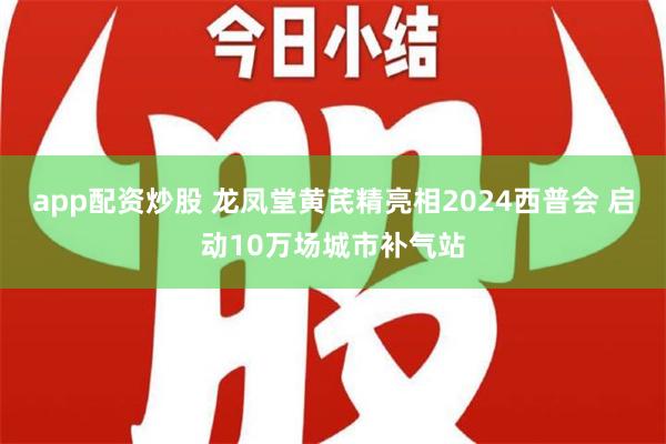 app配资炒股 龙凤堂黄芪精亮相2024西普会 启动10万场城市补气站