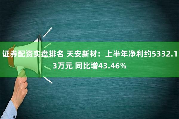 证券配资实盘排名 天安新材：上半年净利约5332.13万元 同比增43.46%