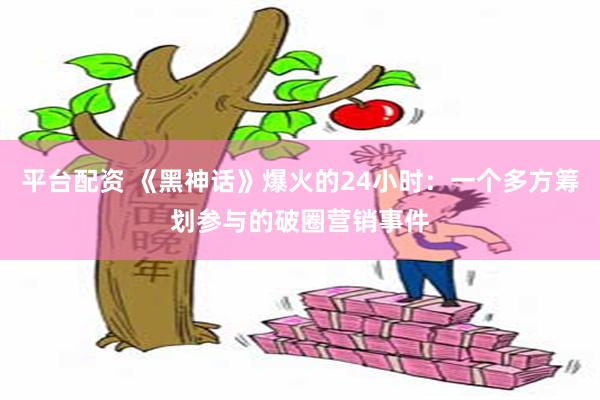 平台配资 《黑神话》爆火的24小时：一个多方筹划参与的破圈营销事件