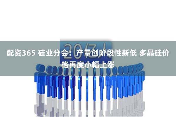 配资365 硅业分会：产量创阶段性新低 多晶硅价格再度小幅上涨