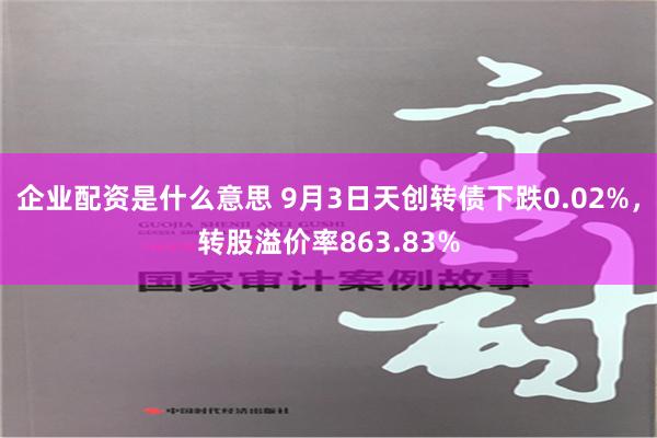 企业配资是什么意思 9月3日天创转债下跌0.02%，转股溢价率863.83%