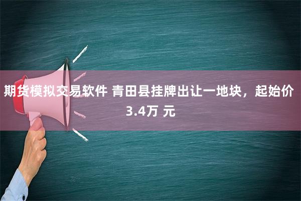 期货模拟交易软件 青田县挂牌出让一地块，起始价 3.4万 元