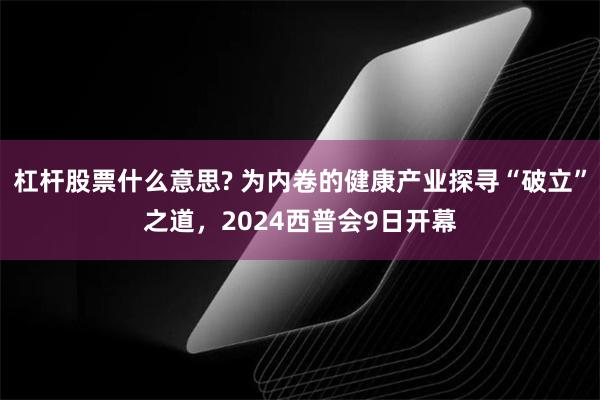 杠杆股票什么意思? 为内卷的健康产业探寻“破立”之道，2024西普会9日开幕