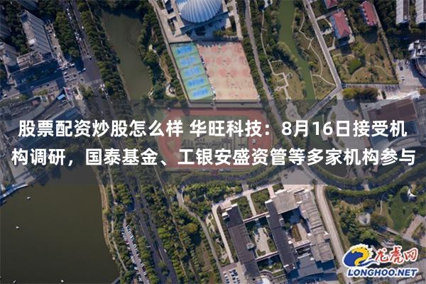 股票配资炒股怎么样 华旺科技：8月16日接受机构调研，国泰基金、工银安盛资管等多家机构参与