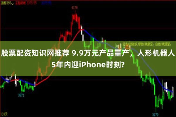 股票配资知识网推荐 9.9万元产品量产，人形机器人5年内迎iPhone时刻?