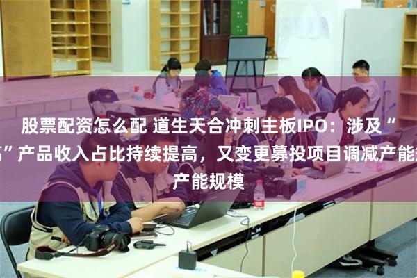 股票配资怎么配 道生天合冲刺主板IPO：涉及“双高”产品收入占比持续提高，又变更募投项目调减产能规模