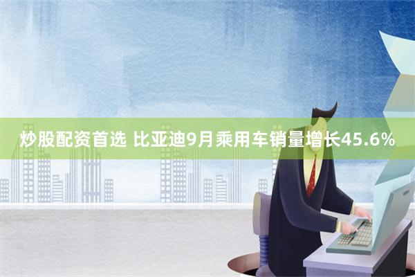 炒股配资首选 比亚迪9月乘用车销量增长45.6%