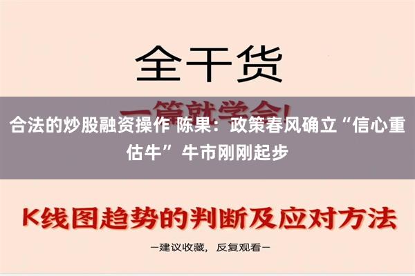 合法的炒股融资操作 陈果：政策春风确立“信心重估牛” 牛市刚刚起步