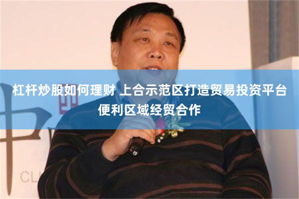 杠杆炒股如何理财 上合示范区打造贸易投资平台便利区域经贸合作