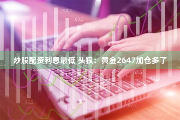 炒股配资利息最低 头狼：黄金2647加仓多了