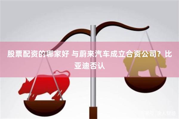 股票配资的哪家好 与蔚来汽车成立合资公司？比亚迪否认