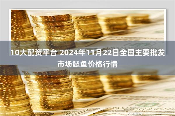 10大配资平台 2024年11月22日全国主要批发市场鲢鱼价格行情