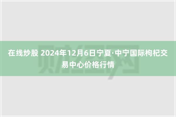 在线炒股 2024年12月6日宁夏·中宁国际枸杞交易中心价格行情