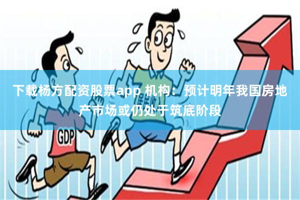 下载杨方配资股票app 机构：预计明年我国房地产市场或仍处于筑底阶段