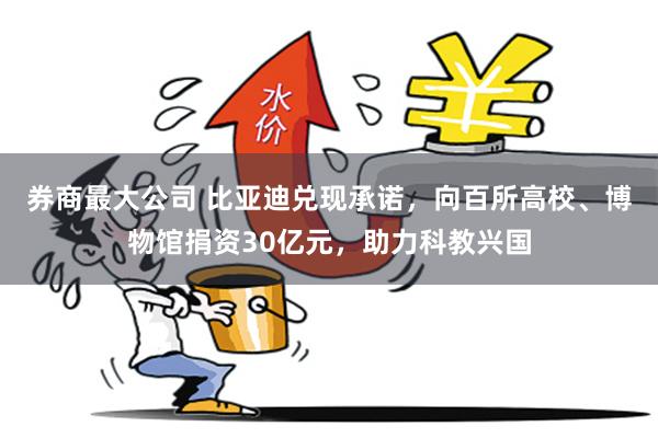 券商最大公司 比亚迪兑现承诺，向百所高校、博物馆捐资30亿元，助力科教兴国