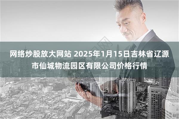 网络炒股放大网站 2025年1月15日吉林省辽源市仙城物流园区有限公司价格行情