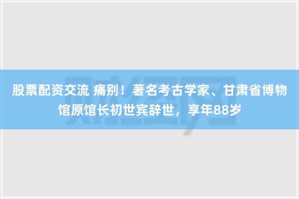 股票配资交流 痛别！著名考古学家、甘肃省博物馆原馆长初世宾辞世，享年88岁